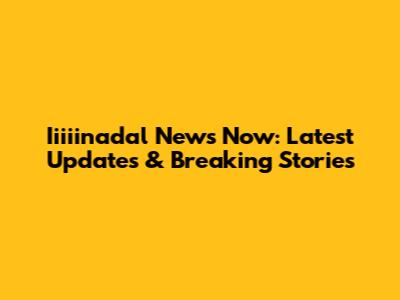 Iiiiinadal News Now: Latest Updates & Breaking Stories