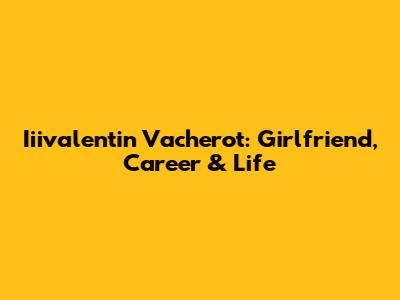 Iiivalentin Vacherot: Girlfriend, Career & Life
