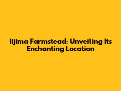 Iijima Farmstead: Unveiling Its Enchanting Location
