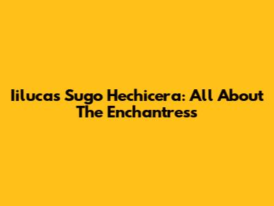 Iilucas Sugo Hechicera: All About The Enchantress