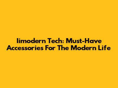 Iimodern Tech: Must-Have Accessories For The Modern Life