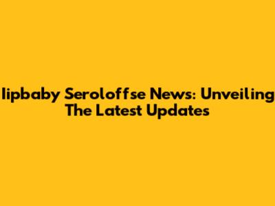 Iipbaby Seroloffse News: Unveiling The Latest Updates