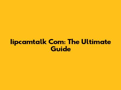 Iipcamtalk Com: The Ultimate Guide