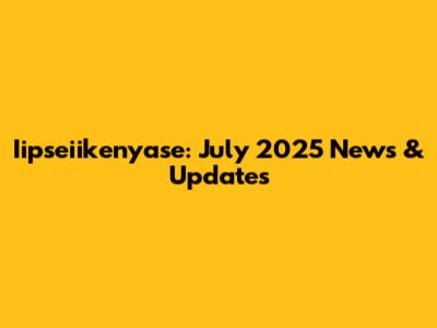 Iipseiikenyase: July 2025 News & Updates