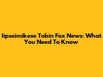 Iipseimikese Tobin Fox News: What You Need To Know