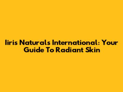 Iiris Naturals International: Your Guide To Radiant Skin