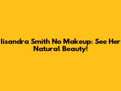 Iisandra Smith No Makeup: See Her Natural Beauty!