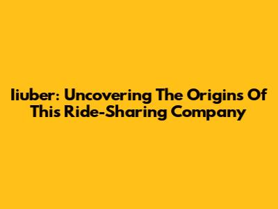 Iiuber: Uncovering The Origins Of This Ride-Sharing Company
