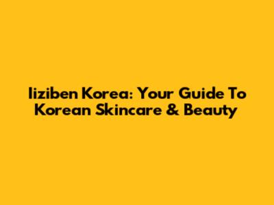 Iiziben Korea: Your Guide To Korean Skincare & Beauty