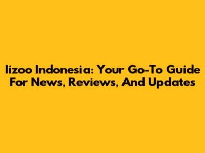 Iizoo Indonesia: Your Go-To Guide For News, Reviews, And Updates
