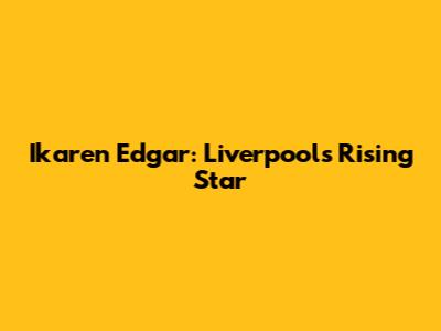 Ikaren Edgar: Liverpool's Rising Star