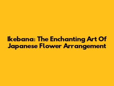 Ikebana: The Enchanting Art Of Japanese Flower Arrangement