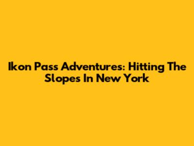 Ikon Pass Adventures: Hitting The Slopes In New York