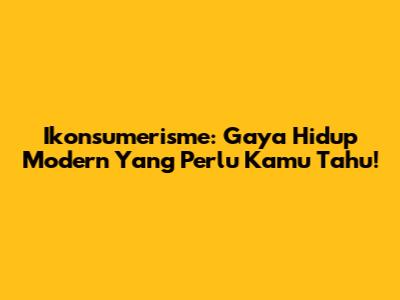 Ikonsumerisme: Gaya Hidup Modern Yang Perlu Kamu Tahu!