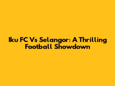 Iku FC Vs Selangor: A Thrilling Football Showdown