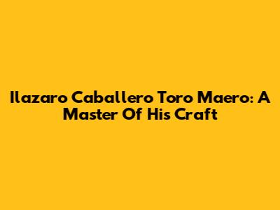 Ilazaro Caballero Toro Maero: A Master Of His Craft