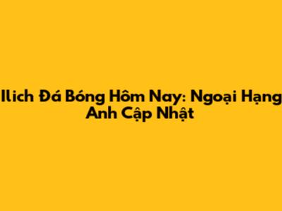 Ilich Đá Bóng Hôm Nay: Ngoại Hạng Anh Cập Nhật
