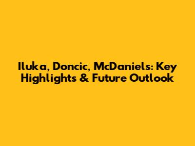 Iluka, Doncic, McDaniels: Key Highlights & Future Outlook