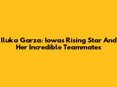 Iluka Garza: Iowa's Rising Star And Her Incredible Teammates