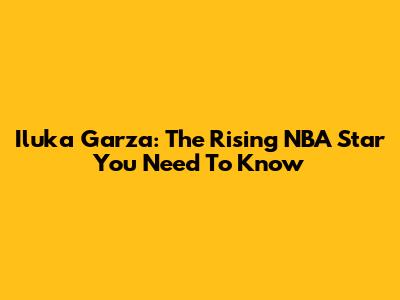 Iluka Garza: The Rising NBA Star You Need To Know