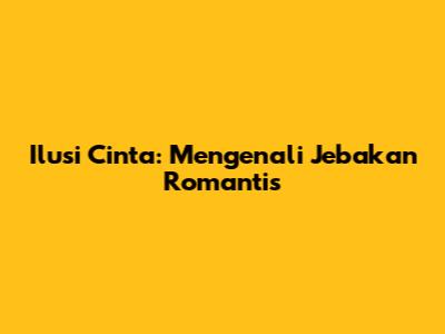 Ilusi Cinta: Mengenali Jebakan Romantis