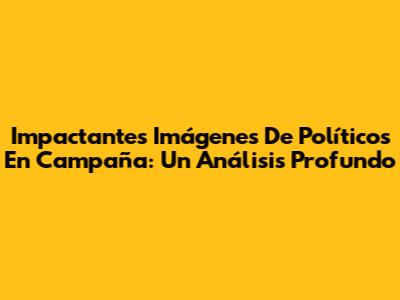 Impactantes Imágenes De Políticos En Campaña: Un Análisis Profundo