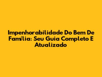 Impenhorabilidade Do Bem De Família: Seu Guia Completo E Atualizado