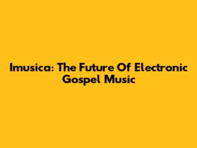 Imusica: The Future Of Electronic Gospel Music
