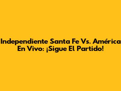 Independiente Santa Fe Vs. América En Vivo: ¡Sigue El Partido!