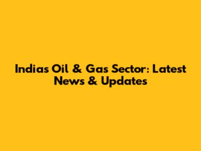 India's Oil & Gas Sector: Latest News & Updates