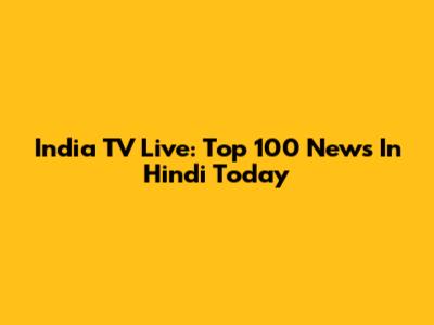India TV Live: Top 100 News In Hindi Today