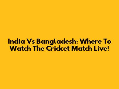 India Vs Bangladesh: Where To Watch The Cricket Match Live!