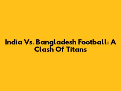 India Vs. Bangladesh Football: A Clash Of Titans