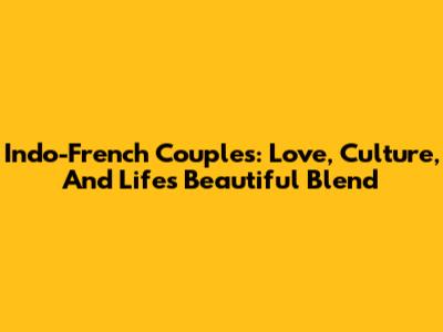 Indo-French Couples: Love, Culture, And Life's Beautiful Blend