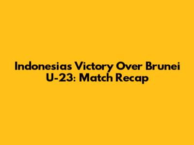 Indonesia's Victory Over Brunei U-23: Match Recap