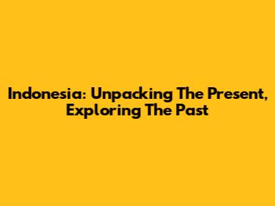 Indonesia: Unpacking The Present, Exploring The Past