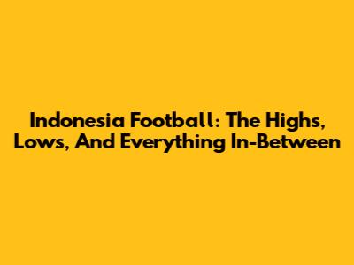 Indonesia Football: The Highs, Lows, And Everything In-Between