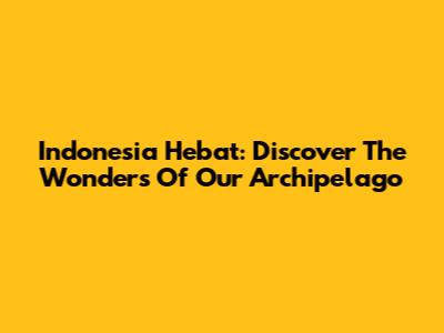 Indonesia Hebat: Discover The Wonders Of Our Archipelago