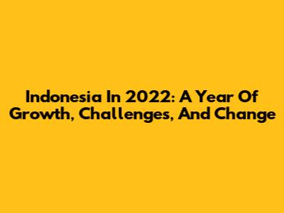 Indonesia In 2022: A Year Of Growth, Challenges, And Change