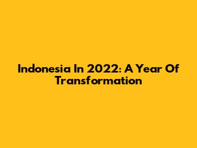 Indonesia In 2022: A Year Of Transformation