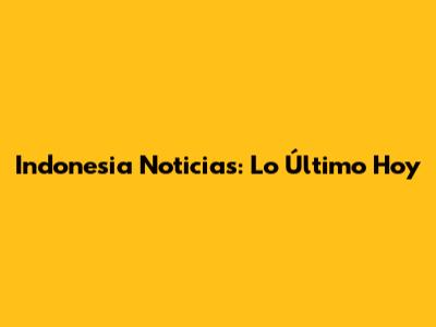 Indonesia Noticias: Lo Último Hoy