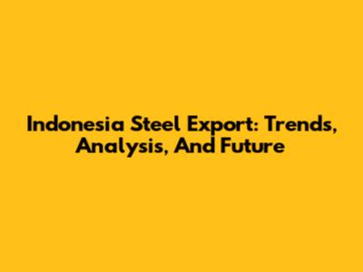 Indonesia Steel Export: Trends, Analysis, And Future