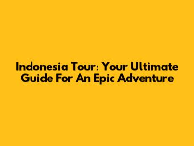 Indonesia Tour: Your Ultimate Guide For An Epic Adventure