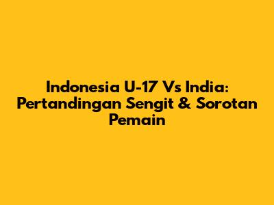 Indonesia U-17 Vs India: Pertandingan Sengit & Sorotan Pemain