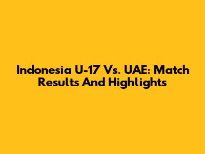 Indonesia U-17 Vs. UAE: Match Results And Highlights