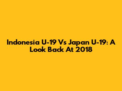 Indonesia U-19 Vs Japan U-19: A Look Back At 2018