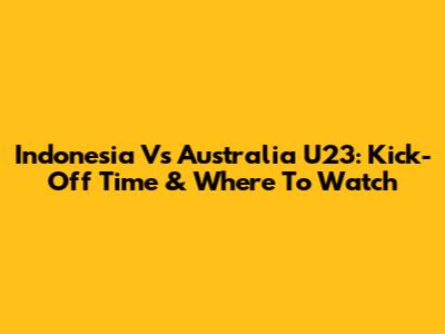 Indonesia Vs Australia U23: Kick-Off Time & Where To Watch