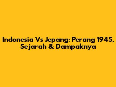 Indonesia Vs Jepang: Perang 1945, Sejarah & Dampaknya
