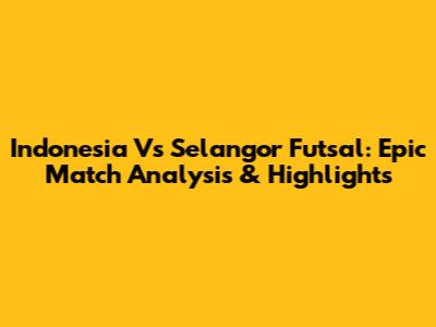 Indonesia Vs Selangor Futsal: Epic Match Analysis & Highlights