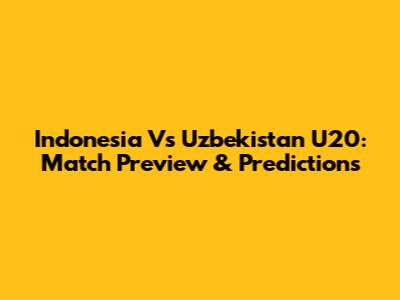Indonesia Vs Uzbekistan U20: Match Preview & Predictions